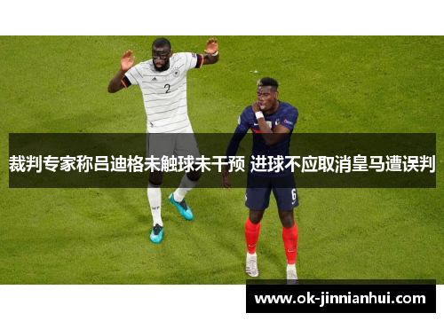 裁判专家称吕迪格未触球未干预 进球不应取消皇马遭误判