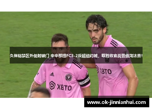 久保裕禁区外低射破门 辛辛那提FC3-2反超纽约城，取胜收官战晋级淘汰赛！